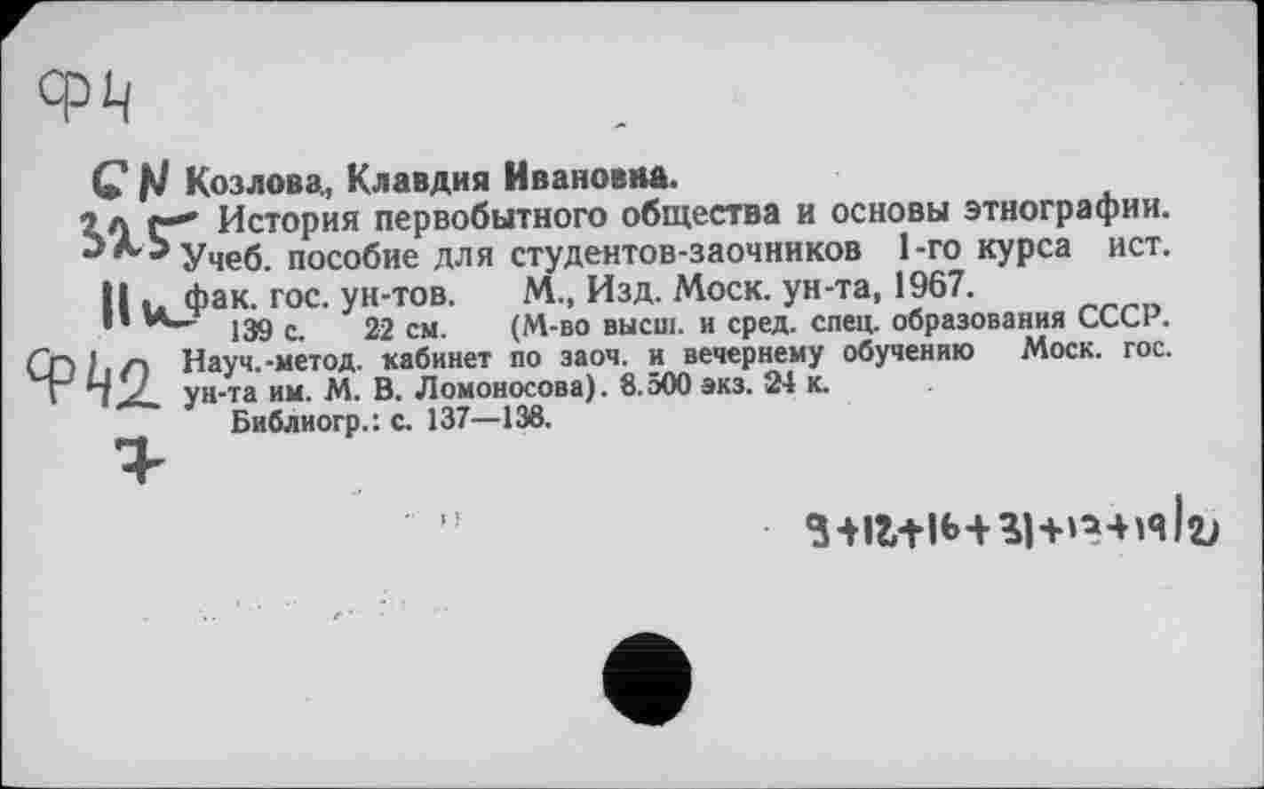 ﻿С Козлова, Клавдия Ивановна.
î л г" История первобытного общества и основы этнографии.
3 А3 учеб. пособие для студентов-заочников 1-го курса ист.
Ни Фак- гос. ун-тов. М, Изд. Моск, ун-та, 1967.
*’	139 с. 22 см. (М-во высш, и сред. спец, образования СССР.
CD її Л Науч.-метод, кабинет по заоч. и вечернему обучению Моск. гос. I“ *7 у ун-та им. М. В. Ломоносова). 8.500 экз. 24 к.
Библиогр.: с. 137—138.